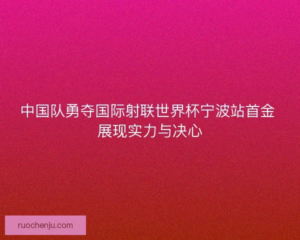 中国队勇夺国际射联世界杯宁波站首金 展现实力与决心